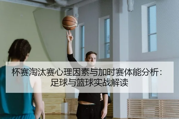 杯赛淘汰赛心理因素与加时赛体能分析：足球与篮球实战解读 - leyu